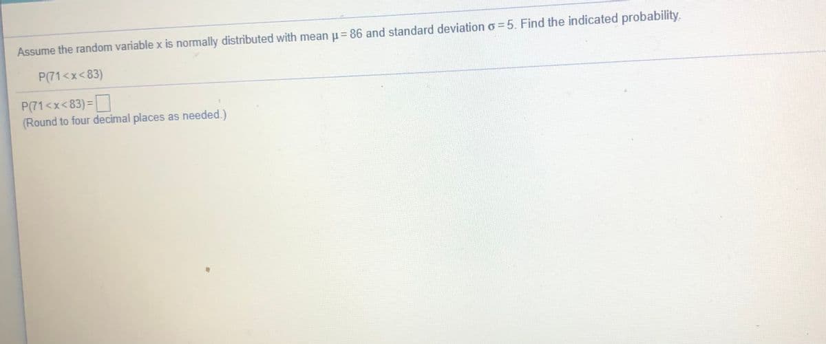 Assume the random variable x is normally distributed with mean u= 86 and standard deviation o=5. Find the indicated probability.
P(71<x<83)
P(71<x<83) =
(Round to four decimal places as needed.)
%3D
