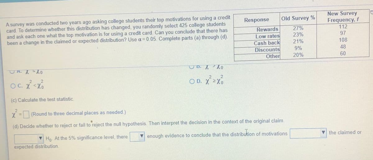 A survey was conducted two years ago asking college students their top motivations for using a credit
card. To determine whether this distribution has changed, you randomly select 425 college students
and ask each one what the top motivation is for using a credit card. Can you conclude that there has
been a change in the claimed or expected distribution? Use a= 0.05. Complete parts (a) through (d).
New Survey
Frequency, f
112
97
Response
Old Survey %
Rewards
27%
23%
Low rates
Cash back
Discounts
Other
21%
108
9%
48
20%
60
O D. X o
OY= Y H O
2
21
O D. X 2Xo
O C. X <Xo
(c) Calculate the test statistic.
2.
(Round to three decimal places as needed.)
%3D
(d) Decide whether to reject or fail to reject the null hypothesis. Then interpret the decision in the context of the original claim.
the claimed or
enough evidence to conclude that the distribution of motivations
Ho- At the 5% significance level, there
expected distribution.
