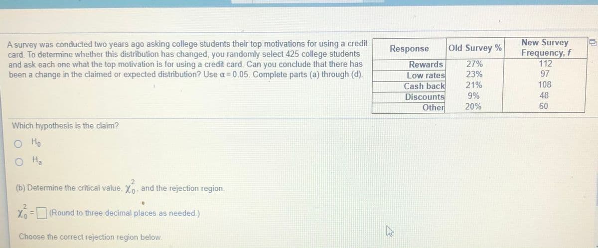 A survey was conducted two years ago asking college students their top motivations for using a credit
card. To determine whether this distribution has changed, you randomly select 425 college students
and ask each one what the top motivation is for using a credit card. Can you conclude that there has
been a change in the claimed or expected distribution? Use a= 0.05. Complete parts (a) through (d).
New Survey
Frequency, f
112
Response
Old Survey %
Rewards
27%
23%
97
Low rates
Cash back
Discounts
Other
21%
108
9%
48
20%
60
Which hypothesis is the claim?
O Ho
Ha
2.
(b) Determine the critical value, Xo, and the rejection region.
Xo = (Round to three decimal places as needed.)
%3D
Choose the correct rejection region below.
