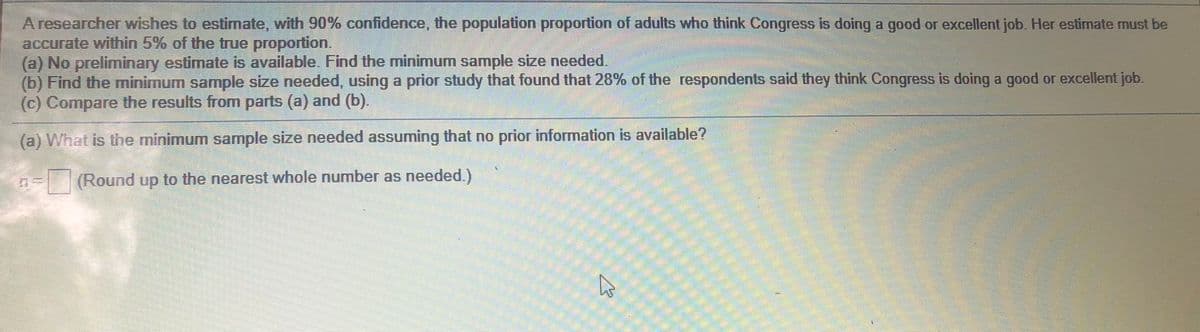 A researcher wishes to estimate, with 90% confidence, the population proportion of adults who think Congress is doing a good or excellent job. Her estimate must be
accurate within 5% of the true proportion.
(a) No preliminary estimate is available. Find the minimum sample size needed.
(b) Find the minimum sample size needed, using a prior study that found that 28% of the respondents said they think Congress is doing a good or excellent job.
(c) Compare the results from parts (a) and (b).
(a) What is the minimum sample size needed assuming that no prior information is available?
(Round up to the nearest whole number as needed.)
