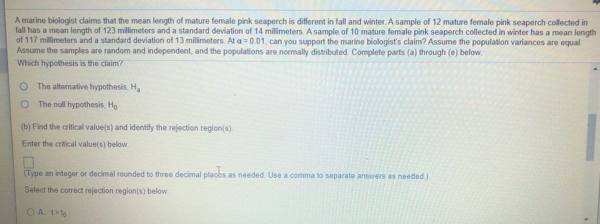 A marine biologist claims that the mean length of mature female pink seaperch is different in fall and winter. A sample of 12 mature female pink seaperch collected in
fall has a mean length of 123 millimeters and a standard deviation of 14 millimeters. A sample of 10 mature female pink seaperch collected in winter has a mean length
of 117 millimeters and a standard deviation of 13 millimeters. At a = 0.01, can you support the marine biologist's claim? Assume the population variances are equal.
Assume the samples are random and independent, and the populations are normally distributed. Complete parts (a) through (e) below.
Which hypothesis is the claim?
The alternative hypothesis, H,
O The null hypothesis, Ho
(b) Find the critical value(s) and identify the rejection region(s).
Enter the critical value(s) below.
(Type an integer or decimal rounded to three decimal placbs as needed. Use a comma to separate answers as needed.)
Select the correct rejection region(s) below.
OA. t>to
