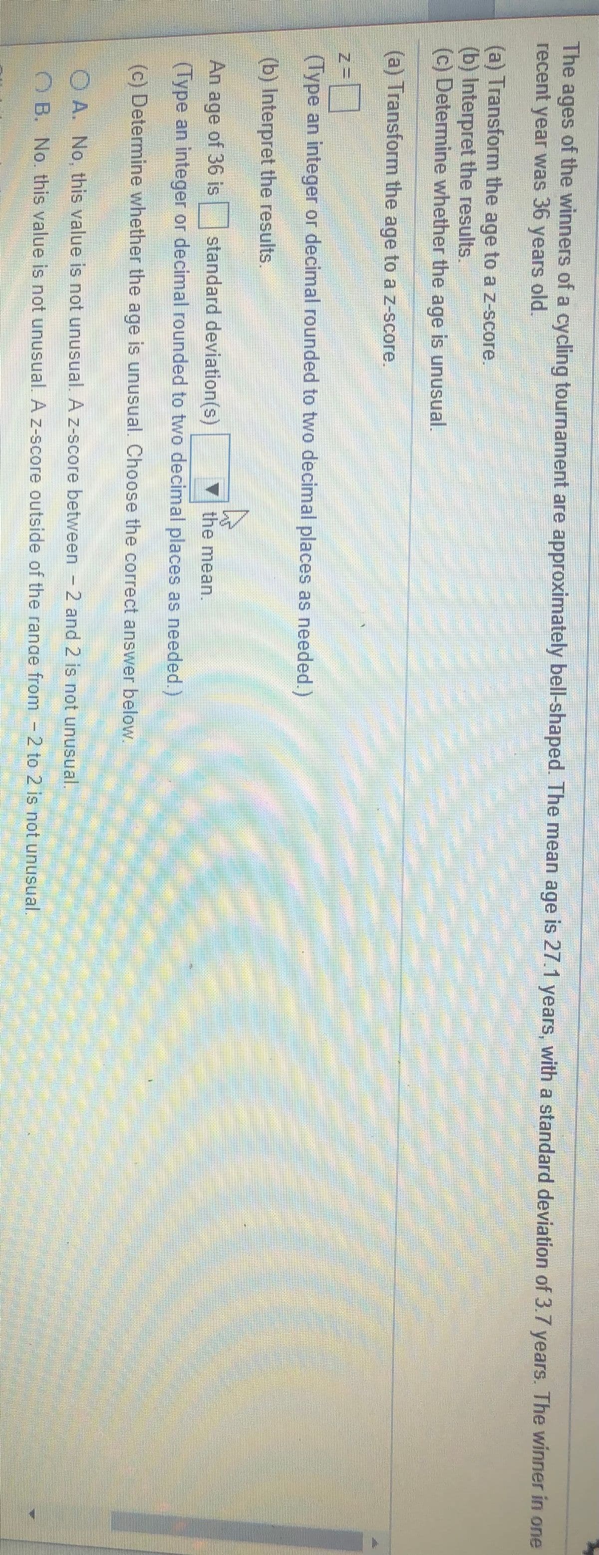 The ages of the winners of a cycling tournament are approximately bell-shaped. The mean age is 27.1 years, with a standard deviation of 3.7 years. The winner in one
recent
year was 36 years old.
(a) Transform the age to az-score.
(b) Interpret the results.
(c) Determine whether the age is unusual.
(a) Transform the age to a z-score.
(Type an integer or decimal rounded to two decimal places as needed.)
(b) Interpret the results.
standard deviation(s)
(Type an integer or decimal rounded to two decimal places as needed.)
An age of 36 is
the mean.
(c) Determine whether the age is unusual. Choose the correct answer below.
OA. No, this value is not unusual. A z-score between - 2 and 2 is not unusual.
O B. No. this value is not unusual. A z-score outside of the ranae from-2 to 2 is not unusual.
