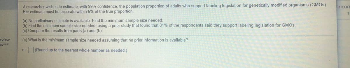 A researcher wishes to estimate, with 99% confidence, the population proportion of adults who support labeling legislation for genetically modified organisms (GMOS).
Her estimate must be accurate within 5% of the true proportion.
Incorn
(a) No preliminary estimate is available. Find the minimum sample size needed.
(b) Find the minimum sample size needed, using a prior study that found that 81% of the respondents said they support labeling legislation for GMO.
(c) Compare the results from parts (a) and (b).
(a) What is the minimum sample size needed assuming that no prior information is available?
eview
ns***
(Round up to the nearest whole number as needed.)
