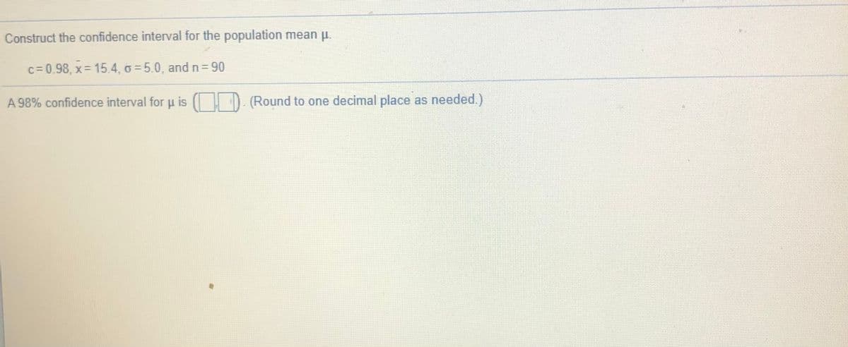 Construct the confidence interval for the population mean u.
c= 0.98, x= 15.4, o = 5.0, and n= 90
A 98% confidence interval foru is
(Round to one decimal place as needed.)
