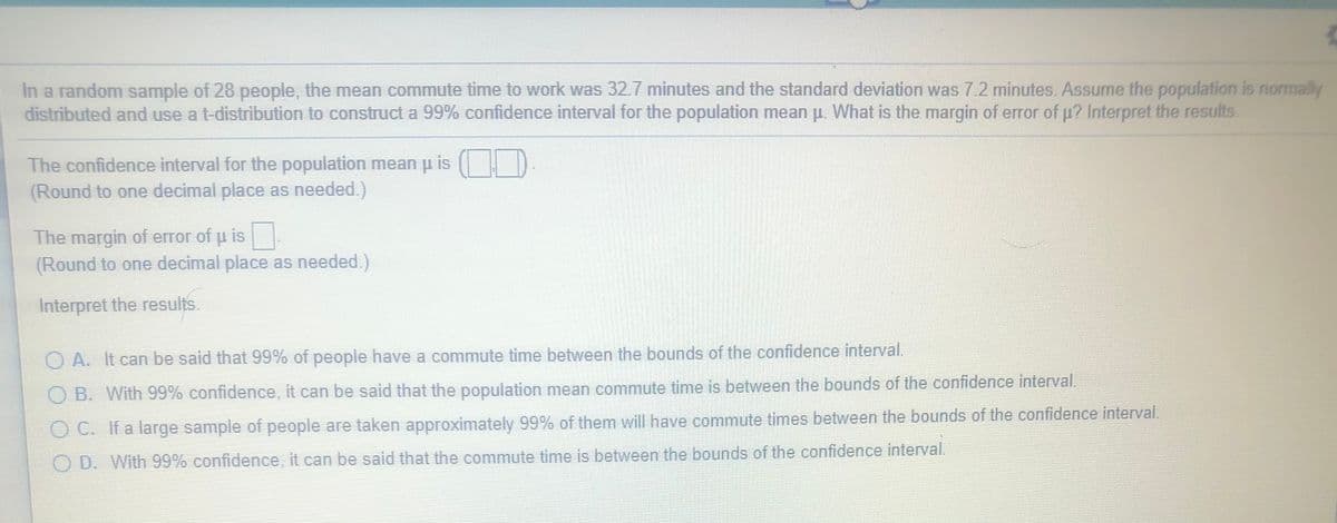 In a random sample of 28 people, the mean commute time to work was 32.7 minutes and the standard deviation was 7.2 minutes. Assume the population is normally
distributed and use a t-distribution to construct a 99% confidence interval for the population mean p. What is the margin of error of p? Interpret the results.
The confidence interval for the population mean p is
(Round to one decimal place as needed.)
The margin of error of u is
(Round to one decimal place as needed.)
Interpret the results.
O A. It can be said that 99% of people have a commute time between the bounds of the confidence interval.
B. With 99% confidence, it can be said that the population mean commute time is between the bounds of the confidence interval.
O C. Ifa large sample of people are taken approximately 99% of them will have commute times between the bounds of the confidence interval.
O D. With 99% confidence, it can be said that the commute time is between the bounds of the confidence interval.
