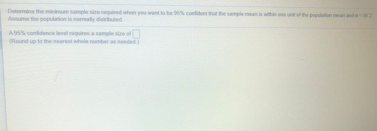 Determine the minimum sample size required when you want to be 95% confident that the sample mean is within one unit of the population mean and o= 16.2.
Assume the population is normally distributed.
A 95% confidence level requires a sample size of
(Round up to the nearest whole number as needed.)
