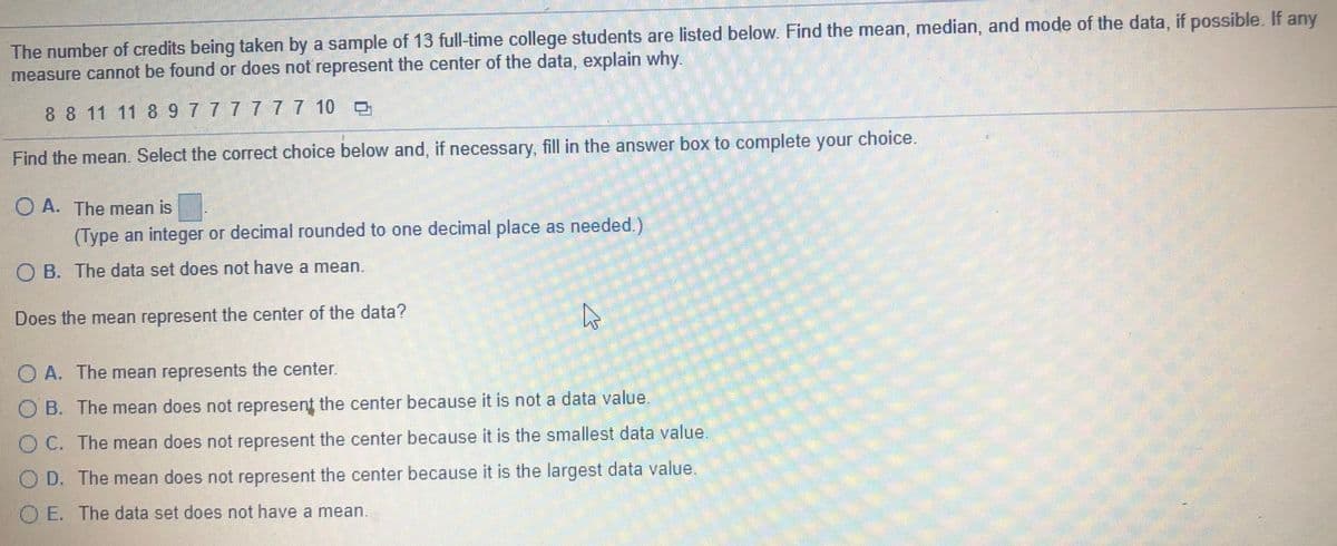 The number of credits being taken by a sample of 13 full-time college students are listed below. Find the mean, median, and mode of the data, if possible. If any
measure cannot be found or does not represent the center of the data, explain why.
88 11 11 89777777 10
Find the mean. Select the correct choice below and, if necessary, fill in the answer box to complete your choice.
O A. The mean is
(Type an integer or decimal rounded to one decimal place as needed.)
O B. The data set does not have a mean.
Does the mean represent the center of the data?
O A. The mean represents the center.
O B. The mean does not represent the center because it is not a data value.
OC. The mean does not represent the center because it is the smallest data value.
O D. The mean does not represent the center because it is the largest data value.
O E. The data set does not have a mean.
