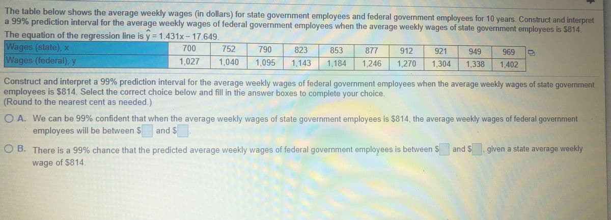 The table below shows the average weekly wages (in dollars) for state government employees and federal government employees for 10 years. Construct and interpret
a 99% prediction interval for the average weekly wages of federal government employees when the average weekly wages of state government employees is $814.
The equation of the regression line is y = 1.431x - 17.649.
Wages (state), x
Wages (federal), y
700
752
790
823
853
877
912
921
949
969
1,027
1,040
1,095
1,143
1,184
1,246
1,270
1,304
1,338
1,402
Construct and interpret a 99% prediction interval for the average weekly wages of federal government employees when the average weekly wages of state government
employees is $814. Select the correct choice below and fill in the answer boxes to complete your choice.
(Round to the nearest cent as needed.)
O A. We can be 99% confident that when the average weekly wages of state government employees is $814, the average weekly wages of federal government
employees will be between $
and $
O B. There is a 99% chance that the predicted average weekly wages of federal government employees is between S
and $
given a state average weekly
wage of $814
