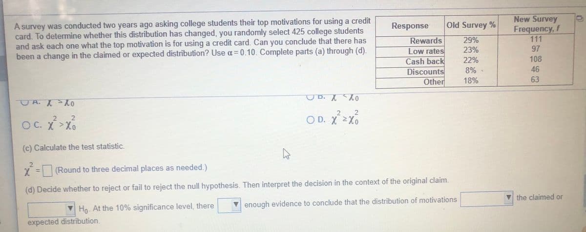 A survey was conducted two years ago asking college students their top motivations for using a credit
card. To determine whether this distribution has changed, you randomly select 425 college students
and ask each one what the top motivation is for using a credit card. Can you conclude that there has
been a change in the claimed or expected distribution? Use a=0.10. Complete parts (a) through (d).
New Survey
Frequency, f
111
97
Response
Old Survey %
Rewards
29%
23%
Low rates
Cash back
Discounts
Other
22%
108
8%
46
18%
63
UD. XX
O D. X Xo
2
OC. X >Xo
OC. X>x
(c) Calculate the test statistic.
(Round to three decimal places as needed.)
%3D
(d) Decide whether to reject or fail to reject the null hypothesis. Then interpret the decision in the context of the original claim.
V the claimed or
▼enough evidence to conclude that the distribution of motivations
Ho At the 10% significance level, there
expected distribution.
