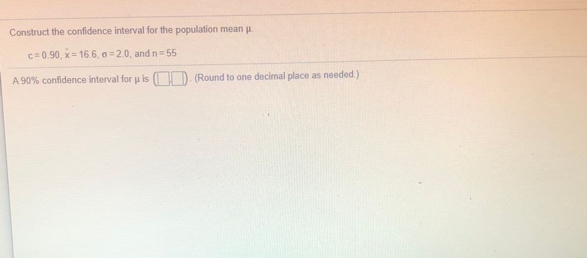 Construct the confidence interval for the population mean u.
c = 0.90, x= 16.6, o = 2.0, and n= 55
A 90% confidence interval for u is ( D. (Round to one decimal place as needed.)
