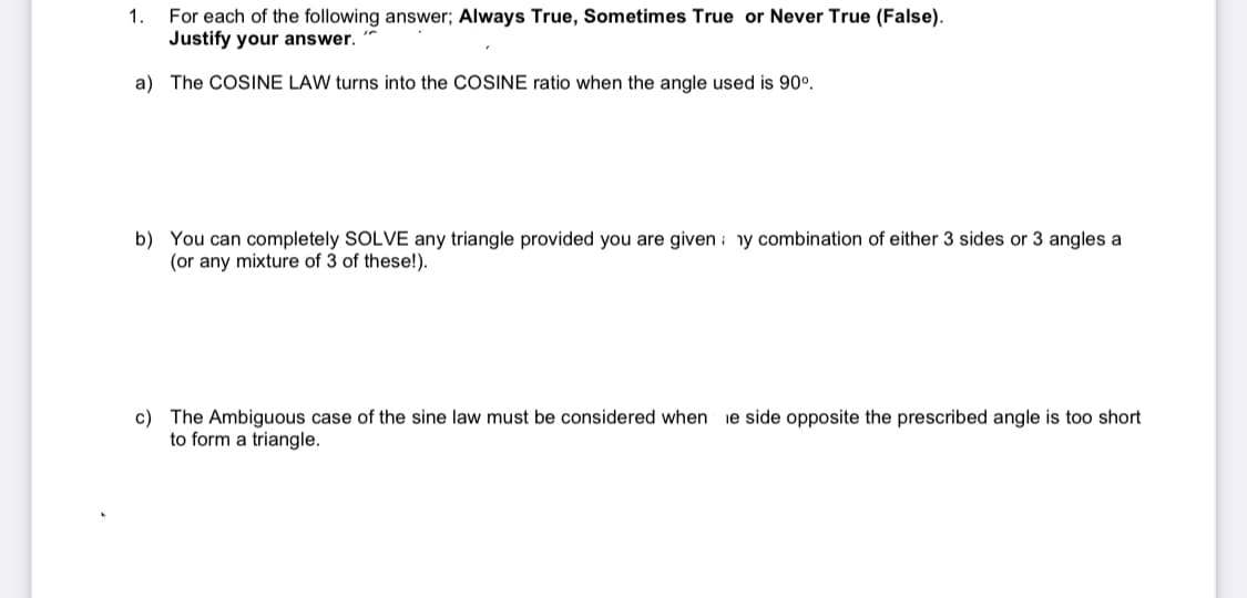 1.
For each of the following answer; Always True, Sometimes True or Never True (False).
Justify your answer.
a) The COSINE LAW turns into the COSINE ratio when the angle used is 90°.
b) You can completely SOLVE any triangle provided you are given : ny combination of either 3 sides or 3 angles a
(or any mixture of 3 of these!).
c) The Ambiguous case of the sine law must be considered when
to form a triangle.
ie side opposite the prescribed angle is too short
