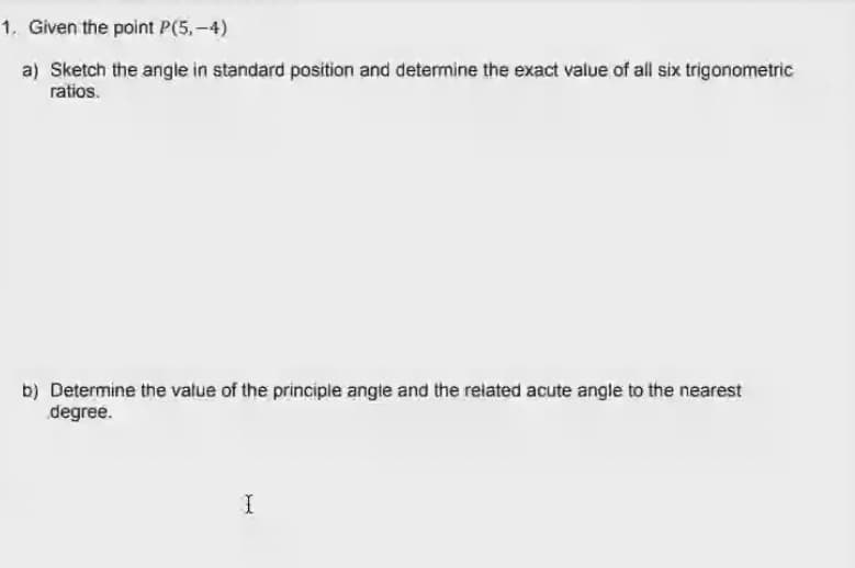 1. Given the point P(5,-4)
a) Sketch the angle in standard position and determine the exact value of all six trigonometric
ratios.
b) Determine the value of the principle angte and the related acute angle to the nearest
degree.
I
