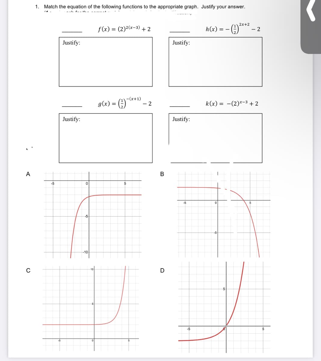 1. Match the equation of the following functions to the appropriate graph. Justify your answer.
2x+2
f(x) = (2)2(x-3) + 2
h(x) = –
- 2
Justify:
Justify:
g(x) = (;)
-(x+1)
- 2
k(x) = -(2)*-3 + 2
Justify:
Justify:
A
В
-5
-5
-10
C
