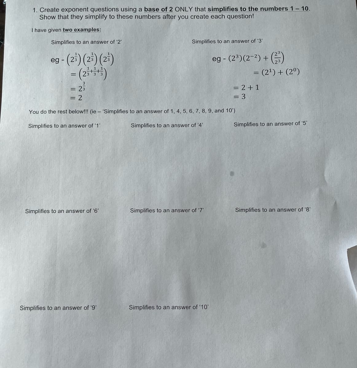 1. Create exponent questions using a base of 2 ONLY that simplifies to the numbers 1- 10.
Show that they simplify to these numbers after you create each question!
I have given two examples:
Simplifies to an answer of '2'
Simplifies to an answer of '3'
og - (2)(25) (2)
eg - (2³)(2-2) + (G
= (2') + (2º)
= 23
= 2 + 1
= 2
= 3
You do the rest below!!! (ie - 'Simplifies to an answer of 1, 4, 5, 6, 7, 8, 9, and 10')
Simplifies to an answer of '1'
Simplifies to an answer of '4'
Simplifies to an answer of '5'
Simplifies to an answer of '6'
Simplifies to an answer of '7'
Simplifies to an answer of '8'
Simplifies to an answer of '9'
Simplifies to an answer of '10'
