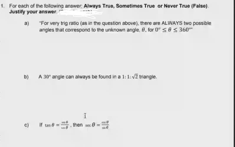 1. For each of the following answer, Always True, Sometimes True or Never True (False).
Justify your answer. "
a)
"For very trig ratio (as in the question above), there are ALWAYS two possible
angles that correspond to the unknown angle, 8, for 0° <0 < 360°
b)
A 30° angle can always be found in a 1: 1: v2 triangle.
c)
If tan e =
then
sec
