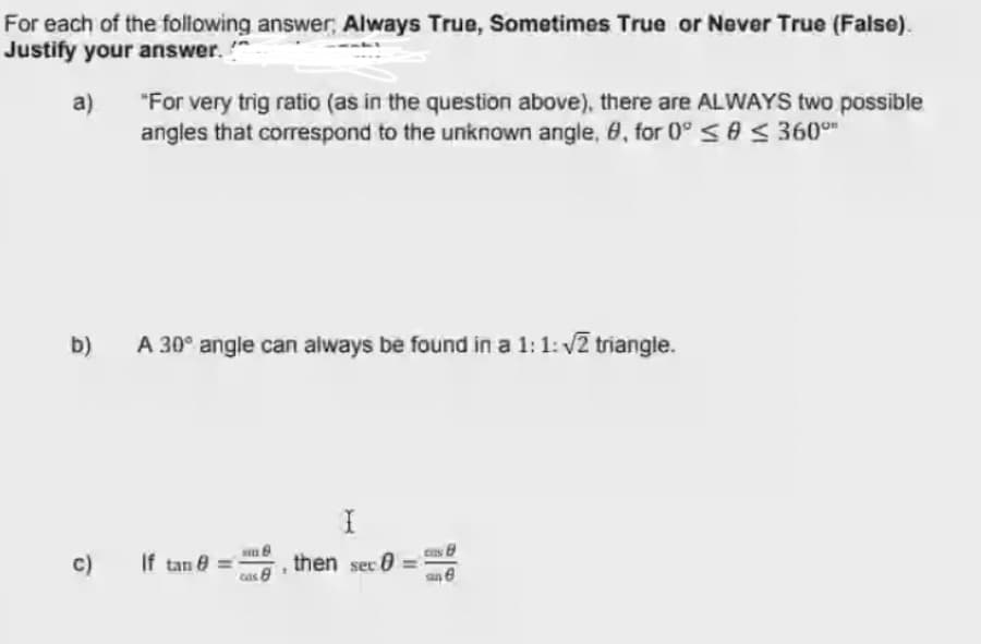 For each of the following answer Always True, Sometimes True or Never True (False).
Justify your answer. "
a)
"For very trig ratio (as in the question above), there are ALWAYS two possible
angles that correspond to the unknown angle, 8, for 0°sAS 360°"
b)
A 30° angle can always be found in a 1:1: v2 triangle.
c)
If tan e
then sec 0
cas 8
sn e
