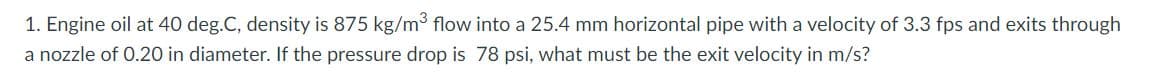 1.
Engine oil at 40 deg.C, density is 875 kg/m³ flow into a 25.4 mm horizontal pipe with a velocity of 3.3 fps and exits through
a nozzle of 0.20 in diameter. If the pressure drop is 78 psi, what must be the exit velocity in m/s?