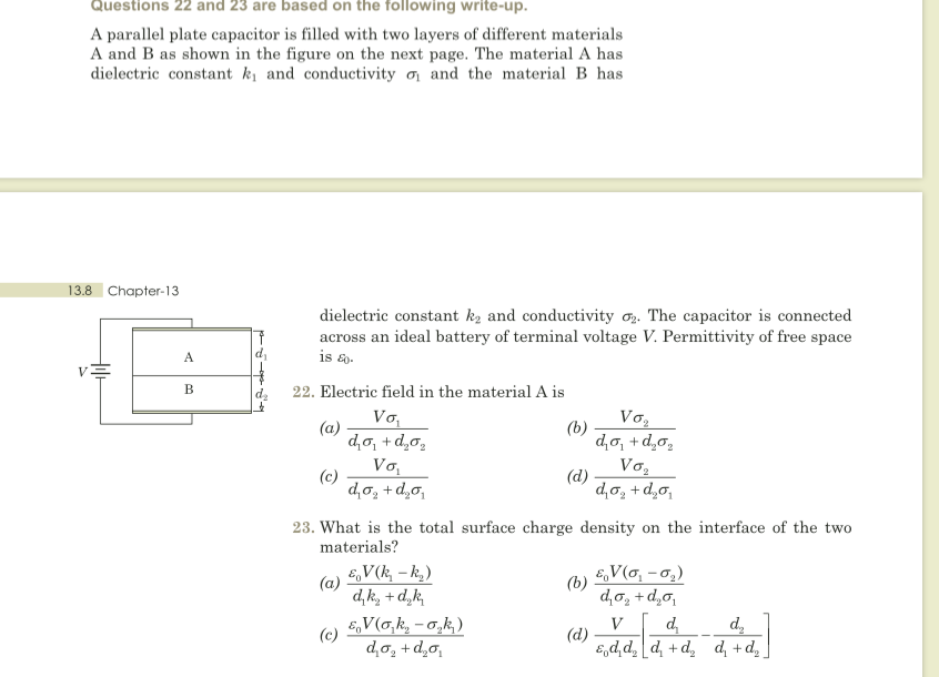 Questions 22 and 23 are based on the following write-up.
A parallel plate capacitor is filled with two layers of different materials
A and B as shown in the figure on the next page. The material A has
dielectric constant kị and conductivity n and the material B has
13.8 Chapter-13
dielectric constant k, and conductivity o. The capacitor is connected
across an ideal battery of terminal voltage V. Permittivity of free space
is &.
A.
В
22. Electric field in the material A is
Vo,
Vo,
(a)
d,o, + d,o,
Vo,
(b)
d,o, + d,o,
Vo,
(c)
d,o, + d,o,
(d)
d,o, + d,0,
23. What is the total surface charge density on the interface of the two
materials?
E,V(k, – k,)
EV(o, -o,)
(b)
(a)
d, k, + d,k,
E,V(o,k, - 0,k,)
d,o, + d,o,
V
(d)
d,
d,
(c)
d,o, + d,o,
"p+ 'p °p+ 'p]*p'p'3
