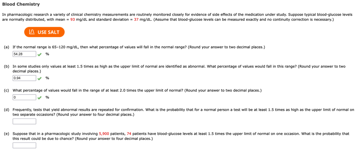 Blood Chemistry
In pharmacologic research a variety of clinical chemistry measurements are routinely monitored closely for evidence of side effects of the medication under study. Suppose typical blood-glucose levels
are normally distributed, with mean = 93 mg/dL and standard deviation
37 mg/dL. (Assume that blood-glucose levels can be measured exactly and no continuity correction is necessary.)
%D
n USE SALT
(a) If the normal range is 65-120 mg/dL, then what percentage of values will fall in the normal range? (Round your answer to two decimal places.)
54.28
(b) In some studies only values at least 1.5 times as high as the upper limit of normal are identified as abnormal. What percentage of values would fall in this range? (Round your answer to two
decimal places.)
0.94
%
(c)
What percentage of values would fall in the range of at least 2.0 times the upper limit of normal? (Round your answer to two decimal places.)
%
(d)
Frequently, tests that yield abnormal results are repeated for confirmation. What is the probability that for a normal person a test will be at least 1.5 times as high as the upper limit of normal on
two separate occasions? (Round your answer to four decimal places.)
(e) Suppose that in a pharmacologic study involving 5,900 patients, 74 patients have blood-glucose levels at least 1.5 times the upper limit of normal on one occasion. What is the probability that
this result could be due to chance? (Round your answer to four decimal places.)
