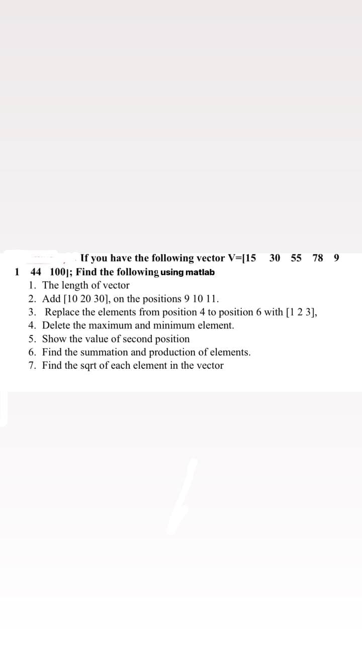 If you have the following vector V=[15
30 55 78 9
44 100]; Find the following using matlab
1. The length of vector
2. Add [10 20 30], on the positions 9 10 11.
3. Replace the elements from position 4 to position 6 with [1 2 3],
4. Delete the maximum and minimum element.
1
5. Show the value of second position
6. Find the summation and production of elements.
7. Find the sqrt of each element in the vector
