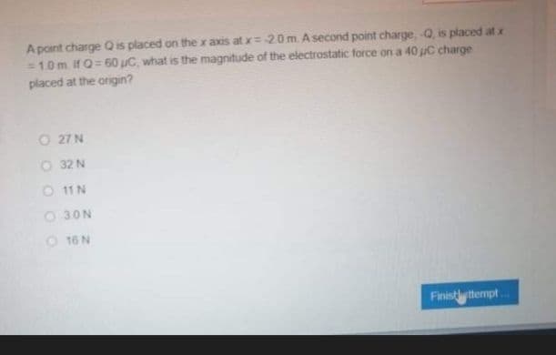 A point charge Q is placed on the x axis at x= 20 m. A second point charge, -Q, is placed at x
=1.0 m. if Q= 60 uC, what is the magnitude of the electrostatic force on a 40 uC charge
placed at the origin?
O 27 N
O 32 N
O 11 N
O 30N
O 16 N
Finistly ttempt
