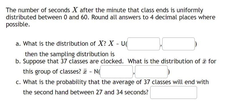 The number of seconds X after the minute that class ends is uniformly
distributed between 0 and 60. Round all answers to 4 decimal places where
possible.
a. What is the distribution of X? X - U(
then the sampling distribution is
b. Suppose that 37 classes are clocked. What is the distribution of for
this group of classes? - N(
c. What is the probability that the average of 37 classes will end with
the second hand between 27 and 34 seconds?
