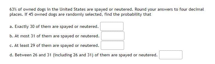 63% of owned dogs in the United States are spayed or neutered. Round your answers to four decimal
places. If 45 owned dogs are randomly selected, find the probability that
a. Exactly 30 of them are spayed or neutered.
b. At most 31 of them are spayed or neutered.
c. At least 29 of them are spayed or neutered.
d. Between 26 and 31 (including 26 and 31) of them are spayed or neutered.
