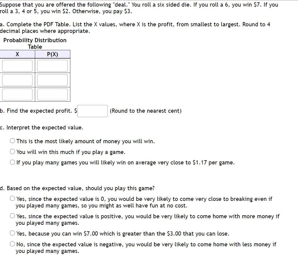 Suppose that you are offered the following "deal." You roll a six sided die. If you roll a 6, you win $7. If you
roll a 3, 4 or 5, you win $2. Otherwise, you pay $3.
a. Complete the PDF Table. List the X values, where X is the profit, from smallest to largest. Round to 4
decimal places where appropriate.
Probability Distribution
Table
P(X)
b. Find the expected profit. $
(Round to the nearest cent)
c. Interpret the expected value.
This is the most likely amount of money you will win.
You will win this much if you play a game.
O If you play many games you will likely win on average very close to $1.17 per game.
d. Based on the expected value, should you play this game?
O Yes, since the expected value is 0, you would be very likely to come very close to breaking even if
you played many games, so you might as well have fun at no cost.
Yes, since the expected value is positive, you would be very likely to come home with more money if
you played many games.
Yes, because you can win $7.00 which is greater than the $3.00 that you can lose.
O No, since the expected value is negative, you would be very likely to come home with less money if
you played many games.
