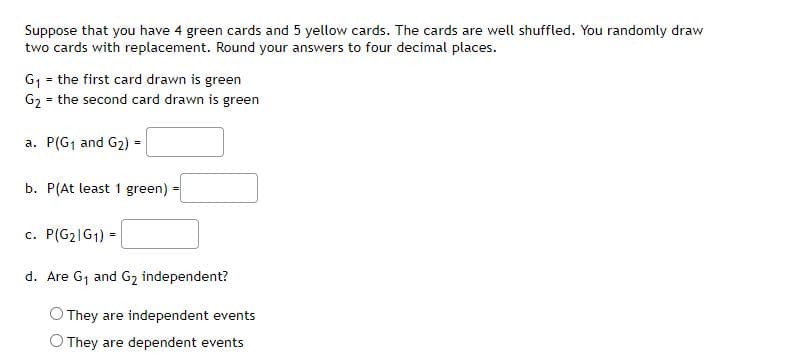 Suppose that you have 4 green cards and 5 yellow cards. The cards are well shuffled. You randomly draw
two cards with replacement. Round your answers to four decimal places.
G1 = the first card drawn is green
G2 = the second card drawn is green
a. P(G1 and G2) =
b. P(At least 1 green)
c. P(G2|G1) =
d. Are G1 and G2 independent?
They are independent events
O They are dependent events
