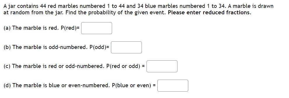 A jar contains 44 red marbles numbered 1 to 44 and 34 blue marbles numbered 1 to 34. A marble is drawn
at random from the jar. Find the probability of the given event. Please enter reduced fractions.
(a) The marble is red. P(red)=
(b) The marble is odd-numbered. P(odd)=
(c) The marble is red or odd-numbered. P(red or odd) =
(d) The marble is blue or even-numbered. P(blue or even) =
