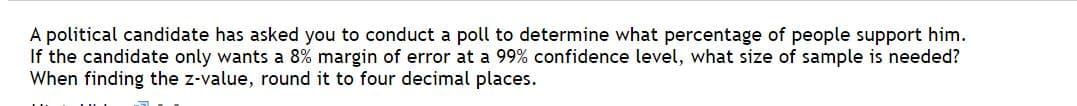 A political candidate has asked you to conduct a poll to determine what percentage of people support him.
If the candidate only wants a 8% margin of error at a 99% confidence level, what size of sample is needed?
When finding the z-value, round it to four decimal places.
