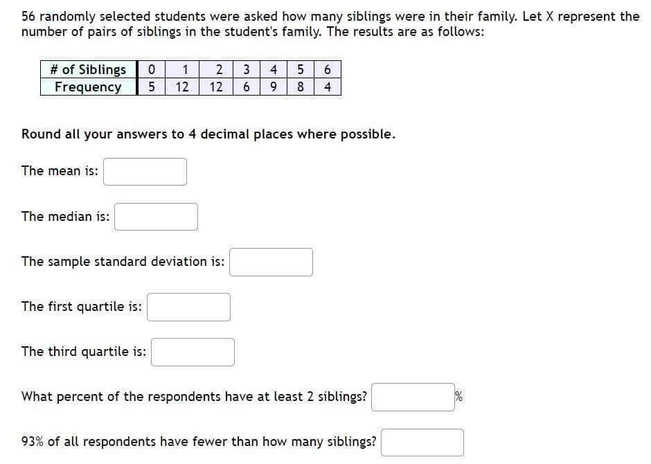 randomly selected students were asked how many siblings were in their family. Let X represent the
mber of pairs of siblings in the student's family. The results are as follows:
# of Siblings
4 56
6 9
1
2
3
Frequency
5
12
12
8 4
und all your answers to 4 decimal places where possible.
