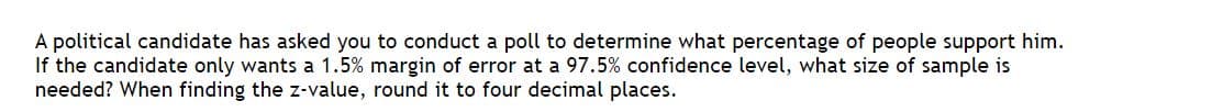 A political candidate has asked you to conduct a poll to determine what percentage of people support him.
If the candidate only wants a 1.5% margin of error at a 97.5% confidence level, what size of sample is
needed? When finding the z-value, round it to four decimal places.
