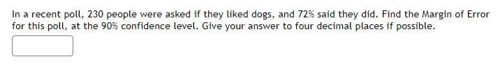 In a recent poll, 230 people were asked if they liked dogs, and 72% said they did. Find the Margin of Error
for this poll, at the 90% confidence level. Give your answer to four decimal places if possible.
