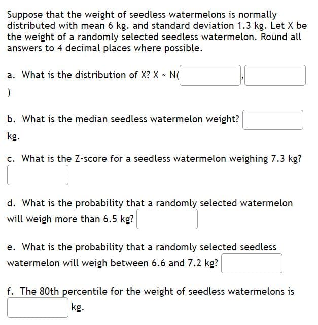 **Normal Distribution of Seedless Watermelon Weights**

Suppose that the weight of seedless watermelons is normally distributed with a mean of 6 kg and a standard deviation of 1.3 kg. Let \( X \) be the weight of a randomly selected seedless watermelon. Round all answers to 4 decimal places where possible.

---

**a. Distribution of X**

What is the distribution of \( X \)? 
\[ X \sim N(\text{\_\_\_\_\_}, \text{\_\_\_\_\_}) \]

---

**b. Median Seedless Watermelon Weight**

What is the median seedless watermelon weight? \[ \text{\_\_\_\_\_} \, \text{kg} \]

---

**c. Z-Score Calculation**

What is the Z-score for a seedless watermelon weighing 7.3 kg? \[ \text{\_\_\_\_\_} \]

---

**d. Probability above 6.5 kg**

What is the probability that a randomly selected watermelon will weigh more than 6.5 kg? \[ \text{\_\_\_\_\_} \]

---

**e. Probability between 6.6 and 7.2 kg**

What is the probability that a randomly selected seedless watermelon will weigh between 6.6 and 7.2 kg? \[ \text{\_\_\_\_\_} \]

---

**f. 80th Percentile Weight**

The 80th percentile for the weight of seedless watermelons is \[ \text{\_\_\_\_\_} \, \text{kg} \]