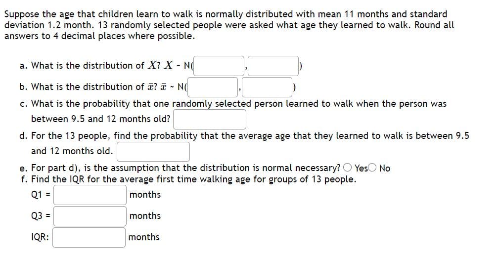 **Title: Understanding the Distribution of Walking Ages in Children**

**Introduction:**

Consider the age at which children typically learn to walk. This age is normally distributed with a mean of 11 months and a standard deviation of 1.2 months. A study involving 13 randomly selected individuals records the age at which they learned to walk. The following questions explore the statistical properties of this distribution.

**a. Distribution of Individual Walking Ages (X):**

We start by exploring the distribution of individual ages (X) when children learn to walk:

- Distribution: \( X \sim N(\mu, \sigma^2) \)
- Values: Mean (\(\mu\)) = 11, Standard Deviation (\(\sigma\)) = 1.2

**b. Distribution of Sample Mean (x̄):**

Next, we examine the distribution of the average walking age for a sample of 13 individuals (x̄):

- Distribution: \( \bar{x} \sim N\left(\mu, \frac{\sigma}{\sqrt{n}}\right) \)
- Values: Mean (\(\mu\)) = 11, Standard Deviation = \(\frac{1.2}{\sqrt{13}}\)

**c. Probability for an Individual Age:**

Compute the probability that a randomly selected individual learned to walk between 9.5 and 12 months:

- Probability: [Calculated value]

**d. Probability for Sample Mean:**

For 13 individuals, calculate the probability that their average walking age lies between 9.5 and 12 months:

- Probability: [Calculated value]

**e. Requirement for Normal Distribution:**

Assess the necessity of assuming a normal distribution in part d:

- Necessary: Yes/No

**f. Interquartile Range (IQR) for Sample Mean:**

Lastly, find the Interquartile Range (IQR) for the sample mean walking age for groups of 13 people:

- Q1: [Value] months
- Q3: [Value] months
- IQR: [Value] months

**Conclusion:**

This analysis uses statistical methods to understand typical walking ages in children and demonstrates the application of normal distribution in real-world scenarios.