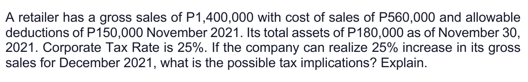 A retailer has a gross sales of P1,400,000 with cost of sales of P560,000 and allowable
deductions of P150,000 November 2021. Its total assets of P180,000 as of November 30,
2021. Corporate Tax Rate is 25%. If the company can realize 25% increase in its gross
sales for December 2021, what is the possible tax implications? Explain.
