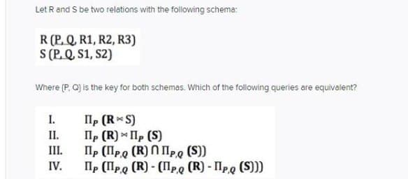 Let R and S be two relations with the following schema:
R (P. Q. R1, R2, R3)
S (P. Q S1, S2)
Where (P, Q] is the key for both schemas. Which of the following queries are equivalent?
Ilp (R S)
lp (R) Ilp (S)
Ilp (lpo (R) N lp,g (S))
Пр (Про (R) - (Пре (R) Про (S)))
I.
II.
III.
IV.
