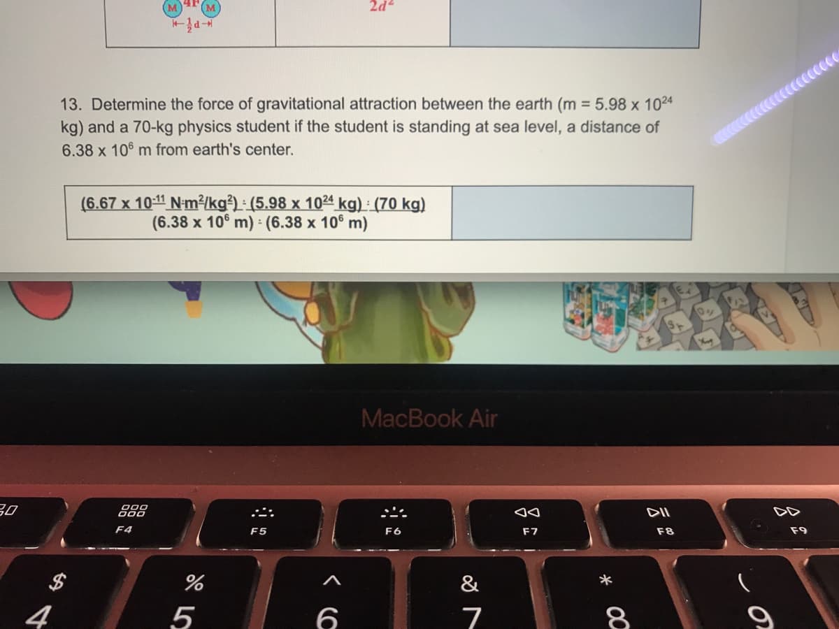 13. Determine the force of gravitational attraction between the earth (m = 5.98 x 1024
kg) and a 70-kg physics student if the student is standing at sea level, a distance of
6.38 x 106 m from earth's center.
(6.67 x 10:11 N-m²kg³) : (5.98 x 1024 kg) : (70 kg)
(6.38 x 10° m) (6.38 x 10° m)
MacBook Air
30
000
000
DII
DD
F4
F5
F6
F7
F8
F9
$
%
&
4
5
8
* 00
くC
