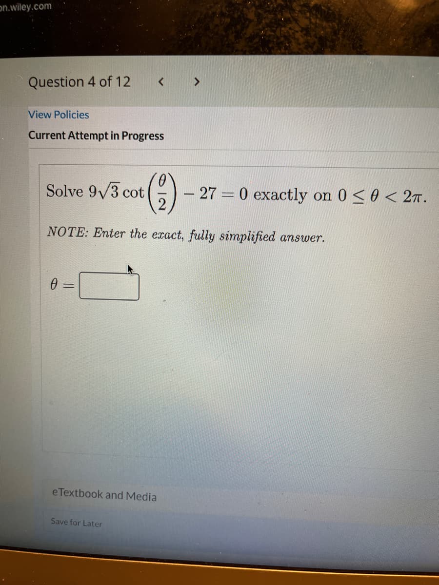 on.wiley.com
Question 4 of 12
View Policies
Current Attempt in Progress
()
Solve 9/3 cot
- 27 = 0 exactly on 0 <0 < 27.
NOTE: Enter the exact, fully simplified answer.
0 =
eTextbook and Media
Save for Later
