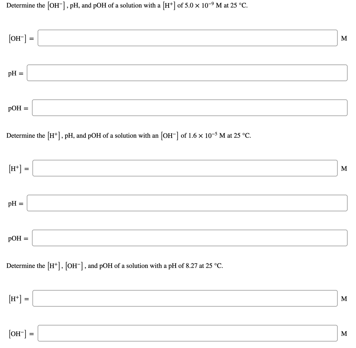 Determine the [OH-], pH, and pOH of a solution with a [H*] of 5.0 x 10-9 M at 25 °C.
[OH-] =
M
pH
%D
Determine the H+, pH, and pOH of a solution with an OH- of 1.6 x 10-5 M at 25 °C.
[H*] =
M
pH =
%D
Determine the [H+], [OH-], and pOH of a solution with a pH of 8.27 at 25 °C.
[H*] =
M
[OH-] =
M
II
