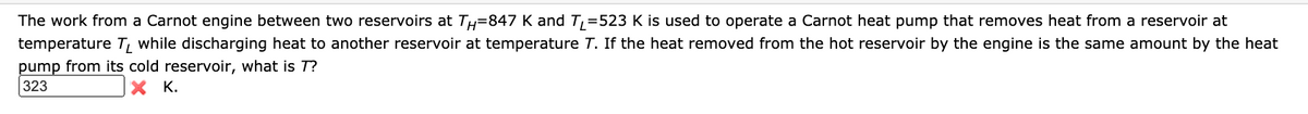 The work from a Carnot engine between two reservoirs at TH=847 K and T, =523 K is used to operate a Carnot heat pump that removes heat from a reservoir at
temperature T, while discharging heat to another reservoir at temperature T. If the heat removed from the hot reservoir by the engine is the same amount by the heat
pump from its cold reservoir, what is T?
323
X K.
