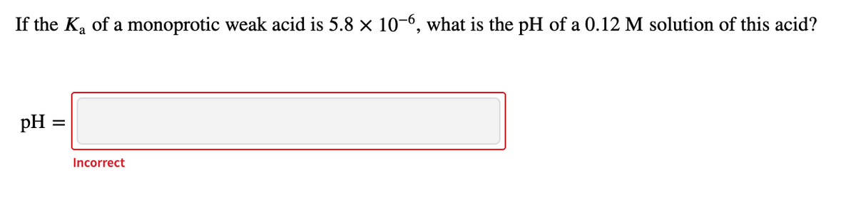 If the Ka of a monoprotic weak acid is 5.8 x 10-6, what is the pH of a 0.12 M solution of this acid?
pH =
Incorrect
