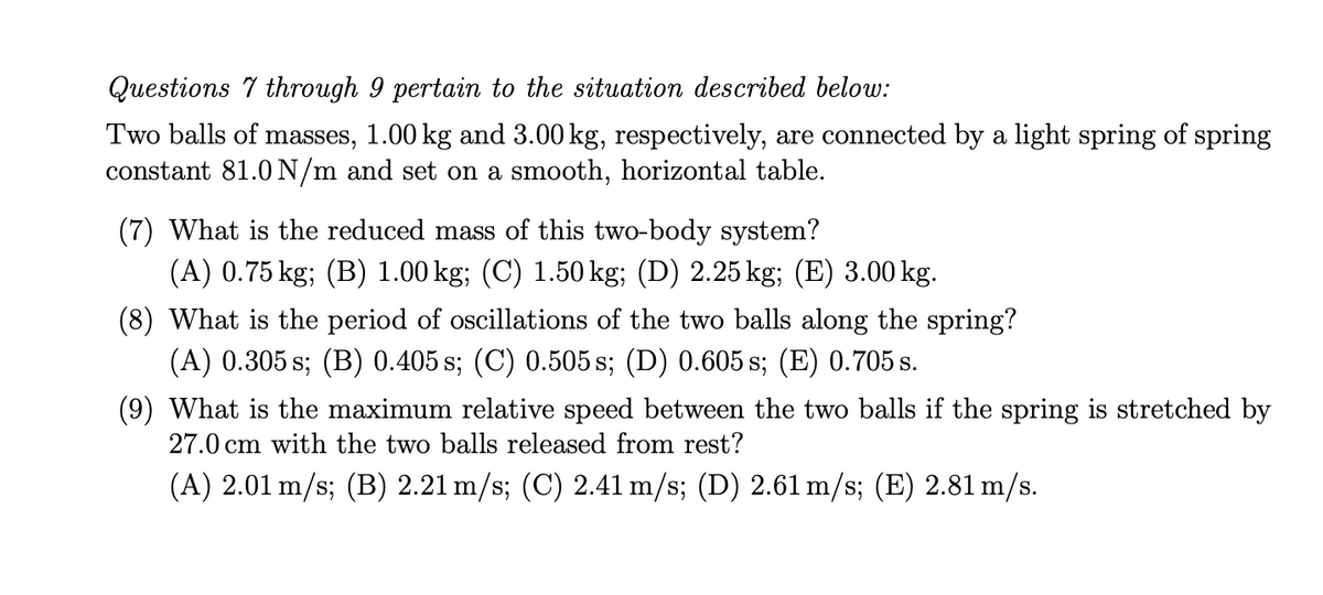 Questions 7 through 9 pertain to the situation described below:
Two balls of masses, 1.00 kg and 3.00 kg, respectively, are connected by a light spring of spring
constant 81.0N/m and set on a smooth, horizontal table.
(7) What is the reduced mass of this two-body system?
(A) 0.75 kg; (B) 1.00 kg; (C) 1.50 kg; (D) 2.25 kg; (E) 3.00 kg.
(8) What is the period of oscillations of the two balls along the spring?
(A) 0.305 s; (B) 0.405 s; (C) 0.505 s; (D) 0.605 s; (E) 0.705 s.
(9) What is the maximum relative speed between the two balls if the spring is stretched by
27.0 cm with the two balls released from rest?
(A) 2.01 m/s; (B) 2.21 m/s; (C) 2.41 m/s; (D) 2.61 m/s; (E) 2.81 m/s.
