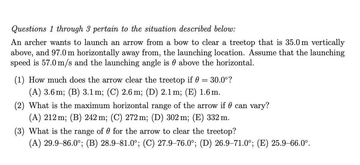 Questions 1 through 3 pertain to the situation described below:
An archer wants to launch an arrow from a bow to clear a treetop that is 35.0 m vertically
above, and 97.0 m horizontally away from, the launching location. Assume that the launching
speed is 57.0 m/s and the launching angle is 0 above the horizontal.
(1) How much does the arrow clear the treetop if 0 = 30.0°?
(A) 3.6 m; (B) 3.1 m; (C) 2.6 m; (D) 2.1 m; (E) 1.6 m.
(2) What is the maximum horizontal range of the arrow if 0 can vary?
(A) 212 m; (B) 242 m; (C) 272 m; (D) 302 m; (E) 332 m.
(3) What is the range of 0 for the arrow to clear the treetop?
(A) 29.9-86.0°; (B) 28.9–81.0°; (C) 27.9–76.0°; (D) 26.9–71.0°; (E) 25.9–66.0°.
