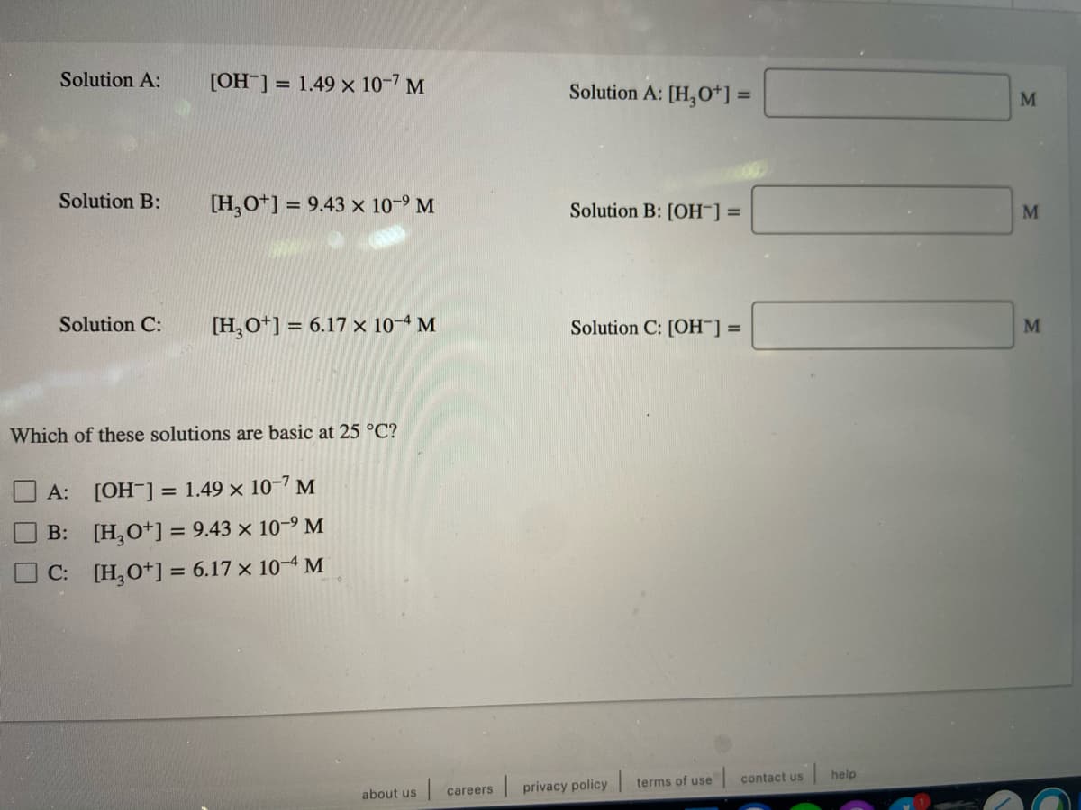 Solution A:
[OH ] = 1.49 × 10-7 M
Solution A: [H,0*] =
M
Solution B:
[H,O*] =
= 9.43 x 10-9 M
Solution B: [OH¯] =
M
Solution C:
[H,O*] = 6.17 × 10-4 M
Solution C: [OH¯] =
M
Which of these solutions are basic at 25 °C?
A: [OH-] = 1.49 x 10-7 M
B: [H,O*] = 9.43 x 10-9 M
C: [H,O*] = 6.17 x 10-4 M
contact us
help
terms of use
| privacy policy
about us
careers
