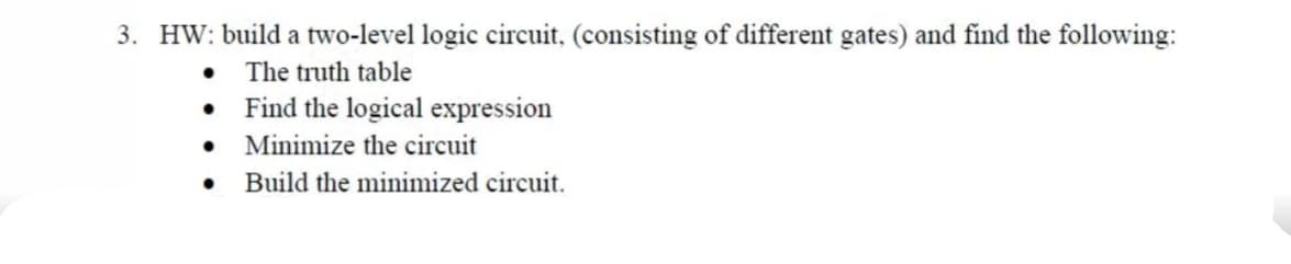 3. HW: build a two-level logic circuit, (consisting of different gates) and find the following:
• The truth table
• Find the logical expression
• Minimize the circuit
Build the minimized circuit.
