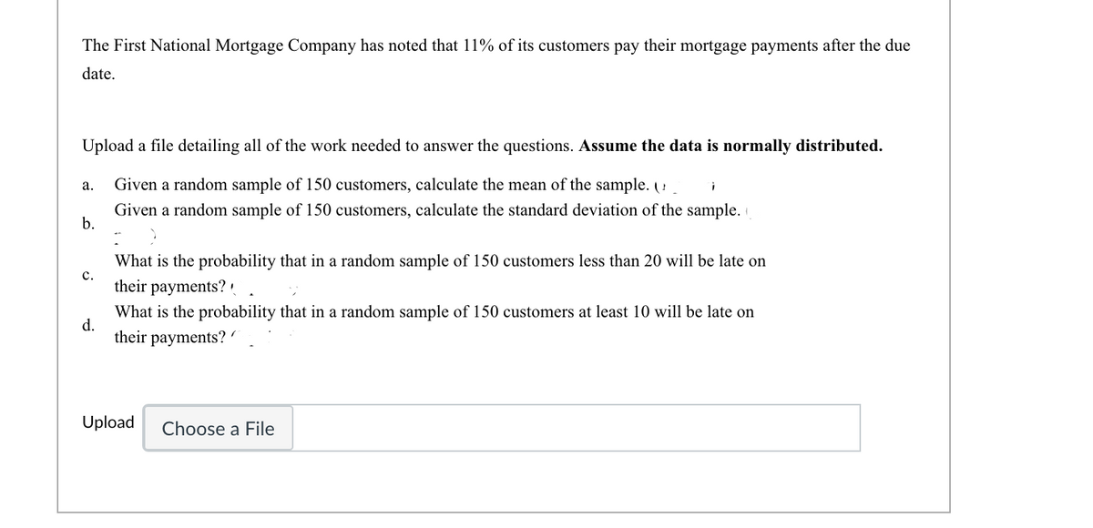 The First National Mortgage Company has noted that 11% of its customers pay their mortgage payments after the due
date.
Upload a file detailing all of the work needed to answer the questions. Assume the data is normally distributed.
а.
Given a random sample of 150 customers, calculate the mean of the sample. (!
Given a random sample of 150 customers, calculate the standard deviation of the sample. i
b.
What is the probability that in a random sample of 150 customers less than 20 will be late on
с.
their payments?
What is the probability that in a random sample of 150 customers at least 10 will be late on
d.
their payments? '
Upload
Choose a File
