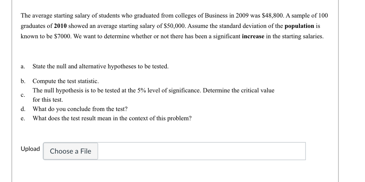 The average starting salary of students who graduated from colleges of Business in 2009 was $48,800. A sample of 100
graduates of 2010 showed an average starting salary of $50,000. Assume the standard deviation of the population is
known to be $7000. We want to determine whether or not there has been a significant increase in the starting salaries.
а.
State the null and alternative hypotheses to be tested.
b.
Compute the test statistic.
The null hypothesis is to be tested at the 5% level of significance. Determine the critical value
с.
for this test.
d.
What do you conclude from the test?
е.
What does the test result mean in the context of this problem?
Upload
Choose a File
