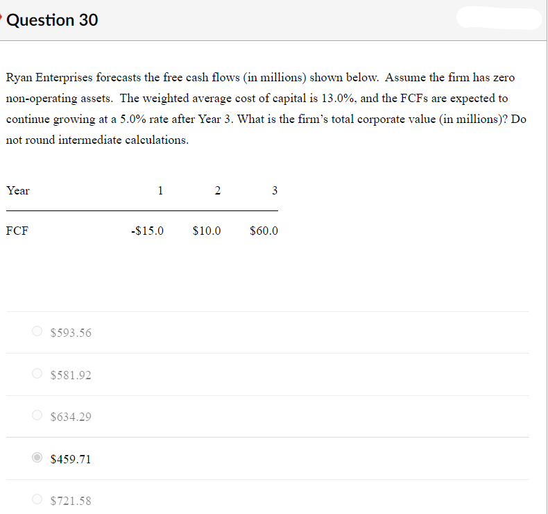 Question 30
Ryan Enterprises forecasts the free cash flows (in millions) shown below. Assume the firm has zero
non-operating assets. The weighted average cost of capital is 13.0%, and the FCF are expected to
continue growing at a 5.0% rate after Year 3. What is the firm's total corporate value (in millions)? Do
not round intermediate calculations.
Year
FCF
-$15.0
$10.0
$60.0
$593.56
O $581.92
$634.29
$459.71
O $721.58
3.
